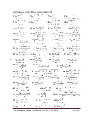 Funções reais de variável real e natural |O grupo de disciplina Página 36
x  h  x x2
 2x  6  x2
 2x  6
 3 
3
x  h  3
x
lim
Limites quando a variável tende para um número real
(x  3)3
 27 9 x x2
1. lim 2.lim 3.lim 4.lim
x25 25 x
x2
 7x10
x0 x
x2
 x 2
x 9
x2
 2x 35
x0
x2
12  12
x2
 6x7
5.lim 2 6. lim 2 7.lim 2 8.lim
x2 x  4 x1 x 1 x5 x 10x  25 x1 x1
9.lim
x1
x2
 x 2
x1
x2
 2x 3
10. lim
x1
x2
 5x  4
x1
x3
 4x2
12x
11. lim
x 4
x2
 3x 4
x 4
3x2
 x 1
12.lim
x5
x2
 4x5
x5
3x5
 x2
13.lim 14. lim 3
15. lim 3
16. lim 2
x2 x2 x 2x  2x 4 x x  4x  3 x x  3x  2
17.1
7
.
lim 18.1
8
.
lim x2
 49 19. lim 4x  5 20.2
0
.
x3
1
lim 2
x 0 x x 7 x  7 x 3 5x 1 x1 x 1
x2
 (a 1)x  a x2
 2x x2
1 x3
3x  2
21. lim
xa x3
 a3
22. lim
x1 x  4x  4
23. lim
x1 x  3x  2
24. lim
x1 x  4x  3
(x  h)3
 x3
 1 3  x 1
25. lim h 26. lim 
1 x 1 x 27. lim x 1 28. lim (x 1)2
h0
29. 29.
x1

30.lim
2  x3
 x1
31. lim x 8
x1
32.l
3 5 x
x7 x2
 49
lim
x8
33. lim 34.
35.
x4 1 5 x x0 x h0 h
2x 2
12x 16
36.lim 37. lim 2
38. lim 2
h0 h
x2
 2x 1
x3 x  4x  3
x  4 2x  4
x2 3x  3x 18
x  2
39. limlog 2
40. lim 41. lim 2 42. lim
x 1 x  2x  2 x 2 x2 x  5x  6 x 2
4x 1  3
x2
 2x 1
43. lim 2
44.lim
x2
 9
45.lim 46. lim x3
 x2
x 1 x  3x  2 x3 x  3 x3 1 4 x x1 x 1
47. lim x3
 x2
 8x 12 48.lim x2
 25 3x4
 x3
 5x2
 2x
49. lim 2
x2 x5 x  5 x0 x  x
x4
 8x3
18x2
 27
50. lim
x0 x
51.lim
x4
52.lim
x3 x4 10x3
 36x2
 54x  27
x3
 4x  3
53. lim 5 54. lim x2
 2x  3 x2
1
55.lim 3 .
x1 x  2x 1 x3 x  3 x1 x 1
56. lim 2
x2
1 57. lim x5
 32 58. lim
x
x 1
5  x
x  3
x  2  2
3
x2
 23
x 1
x64 3
x  4
lim
x 8
3
x  2 x1 3
x 1
im
x 1
1 x  1 x
x  2
x  3
x2
 4x  4
4  x  4  x x2
16
x  2
2 2 4
 
