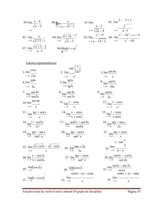 Funções reais de variável real e natural |O grupo de disciplina Página 38

5

x2
59.lim 60.6
0
.
61.lim 62. lim
2  3 x
x4 x2
 3 x2
 9
x1 x 1
x3
 9x2
 x  9
63. lim 64.lim 65.lim 66. lim 2
x0
67. lim
x1 x 1
x4
68.6
8
.
2
lim(1 x)x
x 0
x3 1 4  x x9 x  81
Limites trigonométricos
1.lim
senx
sen3  x 

2. lim
 




3.lim sen πx
x0 15x x0 x3 x0 x
4.lim
tg4x
5.lim
tg5x 6.
lim
sen5x
x0 2x x0 tg3x x0 10x
7.
lim
sen 4x 8.
lim
sen 4x 9.
lim
sen3x
x0 sen3x x0 sen 3x x0 2x
10.lim
sen πx 11.
lim
1  cosx 12.
lim
1 cosx
x0 x x0 x x 0 x 2
13.
lim
tgx  sen x 14.
lim
x  senx 15.
lim
1  cosx
x0 x x0 x  senx x0 x.senx
16.
lim
1  cos2x 17.
lim
sen5x  sen 4x 18.
lim
tgx  sen x
x0 3x 2 x0 sen8x x0 2x
19.
lim
tgx  sen x 20.
lim
tgx  sen x 21.
lim
tgx  senx
x0 sen2
x x0 sen2
x x0 x
1 sen
x
22. lim 1 senx  1 senx
24. lim
tgx  2x
25.
lim 2
x0 x x0 3x xπ π  x
26.lim
x  sen2x
27. lim
tgx  senx
28.lim
cos5x  cos3x
x0 x  sen3x x0 sen2
x x 0 sen 4x
29.
limcosx
1
x0
1
30.
limcosxx
x0
cos(x  a)  cosa
31.
lim
x0
sen3x  sen 2x
senx
sen(x  a)  sena
32.
lim1 senxx
x0 33.
lim
x0 x 34.
lim
x0 x
x  3  2
x  4
x  2
lim
x0 2 
x
4  x x  2
2x  4
x
x 1 1
1 2x
x  2
1
 