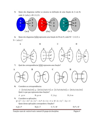 Funções reais de variável real e natural |O grupo de disciplina Página 4
5. Quais dos diagramas melhor se encaixa na definição de uma função de A em B,
onde A={a,b,c} e B={1,2,3}.
6. Quais dos diagramas NÃO representa uma função de M em N, onde M = {1;2;3} e
N = {a;b;c}?
7. Qual das correspondências NÃO representa uma função?
8. Considere as correspondências:
f : (1,3);(2,4);(2,6); g : (6,3);(2,3);(5,11);m : (1,7);(5,4);(5,6); n :(0,3);(1,4);(2,6)
Qual é o par que representa duas funções?
A. g e n B. g e m C. f e g D. f e m
9. Considere as aplicações:
Q : 2x2
 2y  4,T : 2x  2y2
 4,P : 2x  2y  4 e M : 2x  2y2
 2xy  4
Quais destas aplicações correspodem a funções?
A.Q e P B.Q e T C.T e M D.P e M
 
