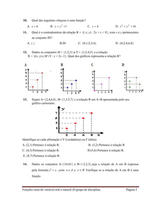 Funções reais de variável real e natural |O grupo de disciplina Página 5
10. Qual das seguintes relaçoes é uma função?
A. x  4 B. x  y2
1 C. y  4 D. x2
 y2
16
11. Qual é o contradomínio da relação R = {( x; y) : 2x + y = 8}, com x e y pertencentes
ao conjunto IN?
A. { } B.IN C. {0;1;2;3;4} D. {0;2;4;6;8}
12. Dados os conjuntos M = {1;2;3} e N = {1;3;4;5} e a relação
R = {(x; y)  M×N : y = 2x -1}. Qual dos gráficos representa a relação R?
13. Sejam A={2,4,6,8}, B={1,3,5,7} e a relação R em A×B apresentada pelo seu
gráfico cartesiano.
Identifique se cada afirmação é V (verdadeira) ou F (falsa).
A. (2,1) Pertence à relação R. B. (3,2) Pertence à relação R
C. (4,3) Pertence à relação R. D.(5,6) Pertence à relação R.
E. (8,7) Pertence à relação R.
14. Dados os conjuntos A={16,81} e B={-2,2,3},seja a relação de A em B expressa
pela formula y4
 x
função.
,com x A e y  B .Verifique se a relação de A em B é uma
 
