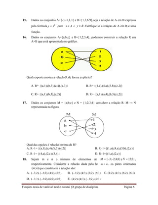 Funções reais de variável real e natural |O grupo de disciplina Página 6
15. Dados os conjuntos A={-3,-1,1,3} e B={1,3,6,9},seja a relação de A em B expressa
pela formula y  x2
função.
,com x A e y  B .Verifique se a relação de A em B é uma
16. Dados os conjuntos A={a,b,c} e B={1,2,3,4}, podemos construir a relação R em
A×B que está apresentada no gráfico.
Qual resposta mostra a relação R de forma explicita?
A. R= {(a,1),(b,3),(c,4),(a,3)} B. R= {(1,a),(4,a),(3,b),(c,2)}
C. R= {(a,1),(b,3),(c,2)} D. R= {(a,1),(a,4),(b,3),(c,2)}
17. Dados os conjuntos M = {a;b;c} e N = {1;2;3;4} considere a relação R: M → N
representada na figura.
Qual das opções é relação inversa de R?
A. R–1= {(a,1),(a,4),(b,3),(c,2)} B. R–1={(1,a),(4,a),(3,b),(2,c)}
C. R–1= {(4,a),(2,c),(3,b)} D. R–1={(1,a),(2,c)}
18. Sejam m e n o número de elementos de M  {3;2;4;6}e N  {2;3},
respectivamente. Considere a relacão dada pela lei
(m;n) que constituem a relação são:
m  n . os pares ordenados
A. (3;2), (2;3), (4;2), (6;3)
D. (3;3), (2;2), (6;2), (6;3)
B. (3;2), (4;3), (6;2), (6;3)
E. (4;2),(4;3),(3;2),(6;3)
C. (4;2), (4;3), (6;2), (6;3)
 