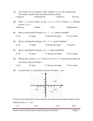Funções reais de variável real e natural |O grupo de disciplina Página 7
19. Uma funcão que ao traçarmos linhas paralelas ao eixo das abcissas,estas
intersectarem o gráfico num único ponto chama-se funcão:
A.Injectiva B.Sobrejectiva C.Bijectiva D. Iversa
20. Sendo y  f (x) uma funçao tal que f (x)   f (x),x  ,qual é a afirmacao
correcta? f (x) é…
A.Bijectiva B.Impar C.Par D.Sobrejectiva
21. Qual é a classificação da função f (x)  x3
 x  2 quanto à paridade?
A. Par B. ímpar· C.Não par nem ímpar· D. Par e ímpar
22. Qual é a classificação da função f (x)  x2
 2 quanto à paridade?
A. Par B. ímpar· C.Não par nem ímpar· D. Não Par
23. Qual é a classificação da função f (x)  x3
quanto à paridade?
A. Par B. ímpar C. Não par nem ímpar D. Par e ímpar
24. Sabendo que os pontos A(3;2), B(1;5),C(3;2) e D(1;5) pertencem ao gráfico de
uma função, então esta função é:
A. Par B. ímpar C. Não par nem ímpar D. Par e ímpar
25. Um ponto dado V (3;2) pertence a uma funcao impar y  g(x)
Com base nesta informação é correcto afirmar ,dos pontos representados na figura ao lado,
também pertence a y  g(x)
A. P B. S C.Q D. R
 