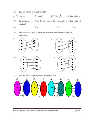 Funções reais de variável real e natural |O grupo de disciplina Página 8
2
26. Qual das funções é sobrejetiva em R
A. f (x)  x2
 4 B. f (x)  2x
C. f (x) 
2x
x 1
D. f (x)  log2 x
27. Das as funções :
bijectiva?
f (x)  2x1
; g(x)  log x;h(x)  senx;m(x)  x2
.Qual delas é
A .f B. g C. h D. m
28. Determine se as funções abaixo são injetoras, sobrejetoras ou bijetoras;
justificando:
a) b)
C) d)
29. Qual dos gráficos representa uma função injectiva?
 