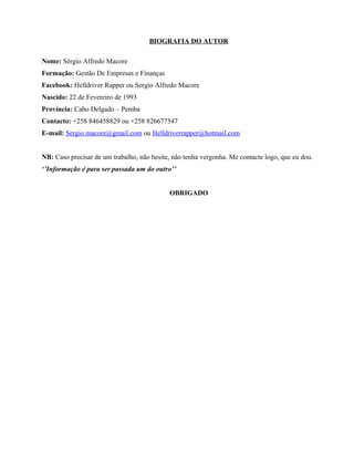 BIOGRAFIA DO AUTOR
Nome: Sérgio Alfredo Macore
Formação: Gestão De Empresas e Finanças
Facebook: Helldriver Rapper ou Sergio Alfredo Macore
Nascido: 22 de Fevereiro de 1993
Província: Cabo Delgado – Pemba
Contacto: +258 846458829 ou +258 826677547
E-mail: Sergio.macore@gmail.com ou Helldriverrapper@hotmail.com
NB: Caso precisar de um trabalho, não hesite, não tenha vergonha. Me contacte logo, que eu dou.
‘’Informação é para ser passada um do outro’’
OBRIGADO
 
