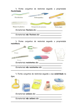  Forma conjuntos de materiais segundo a propriedade
flexibilidade.
Os materiais flexíveis são: ________________________
_______________________________________________ .
Os materiais não flexíveis são: ____________________
_______________________________________________ .
 Forma conjuntos de materiais segundo a propriedade
resistência.
Os materiais resistentes são: ______________________
_______________________________________________ .
Os materiais não resistentes são: __________________
_______________________________________________ .
 Forma conjuntos de materiais segundo a sua solubilidade na
água.
Os materiais solúveis são: ________________________
_______________________________________________ .
Os materiais não solúveis são: _____________________
_______________________________________________ .
 