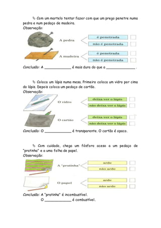  Com um martelo tentar fazer com que um prego penetre numa
pedra e num pedaço de madeira.
Observação:
Conclusão: A ____________ é mais dura do que a _____________ .
 Coloca um lápis numa mesa. Primeiro coloca um vidro por cima
do lápis. Depois coloca um pedaço de cartão.
Observação:
Conclusão: O ____________ é transparente. O cartão é opaco.
 Com cuidado, chega um fósforo aceso a um pedaço de
“pratinha” e a uma folha de papel.
Observação:
Conclusão: A “pratinha” é incombustível.
O ____________ é combustível.
 