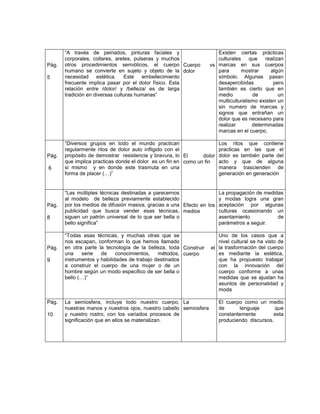 “A través de peinados, pinturas faciales y                      Existen ciertas prácticas
       corporales, collares, aretes, pulseras y muchos                 culturales que realizan
Pág.   otros procedimientos semióticos, el cuerpo Cuerpo            vs marcas en sus cuerpos
       humano se convierte en sujeto y objeto de la dolor              para      mostrar      algún
5      necesidad estética. Este embellecimiento                        símbolo. Algunas pasan
       frecuente implica pasar por el dolor físico. Esta               desapercibidas          pero
       relación entre /dolor/ y /belleza/ es de larga                  también es cierto que en
       tradición en diversas culturas humanas”                         medio          de         un
                                                                       multiculturalismo existen un
                                                                       sin numero de marcas y
                                                                       signos que entrañan un
                                                                       dolor que es necesario para
                                                                       realizar       determinadas
                                                                       marcas en el cuerpo.

       “Diversos grupos en todo el mundo practican                      Los ritos que contiene
       regularmente ritos de dolor auto infligido con el                practicas en las que el
Pág.   propósito de demostrar resistencia y bravura, lo El      dolor   dolor es también parte del
       que implica practicas donde el dolor es un fin en como un fin    acto y que de alguna
6      si mismo y en donde este trasmuta en una                         manera trascienden de
       forma de placer (…)”                                             generación en generación


       “Las múltiples técnicas destinadas a parecernos                La propagación de medidas
       al modelo de belleza previamente establecido                   y modas logra una gran
Pág.   por los medios de difusión masiva, gracias a una Efecto en los aceptación por algunas
       publicidad que busca vender esas técnicas, medios              culturas ocasionando un
8      siguen un patrón universal de lo que ser bella o               asentamiento           de
       bello significa”                                               parámetros a seguir.

       “Todas esas técnicas, y muchas otras que se                     Uno de los casos que a
       nos escapan, conforman lo que hemos llamado                     nivel cultural se ha visto de
Pág.   en otra parte la tecnología de la belleza, toda Construir    el la trasformación del cuerpo
       una     serie  de     conocimientos,   métodos, cuerpo          es mediante la estética,
9      instrumentos y habilidades de trabajo destinados                que ha propuesto trabajar
       a construir el cuerpo de una mujer o de un                      con la innovación del
       hombre según un modo especifico de ser bella o                  cuerpo conforme a unas
       bello (…)”                                                      medidas que se ajustan ha
                                                                       asuntos de personalidad y
                                                                       moda

Pág.   La semiosfera, incluye todo nuestro cuerpo, La                   El cuerpo como un medio
       nuestras manos y nuestros ojos, nuestro cabello semiosfera       de      lenguaje       que
10     y nuestro rostro, con los variados procesos de                   constantemente        esta
       significación que en ellos se materializan.                      produciendo discursos.
 