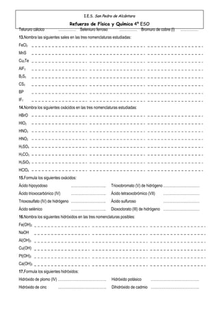 I.E.S. San Pedro de Alcántara

                           Refuerzo de Física y Química 4º ESO
Telururo cálcico        …………… Seleniuro ferroso  …………… Bromuro de cobre (I)               ……………
13.Nombra las siguientes sales en las tres nomenclaturas estudiadas:
FeCl2
MnS
Cu2Te
AlF3
B2S3
CS2
BP
IF7
14.Nombra los siguientes oxácidos en las tres nomenclaturas estudiadas:
HBrO
HIO2
HNO3
HNO2
H2SO4
H2CO3
H2SiO3
HClO4
15.Formula los siguientes oxácidos:
Ácido hipoyodoso                ………………………..             Trioxobromato (V) de hidrógeno …………………………
Ácido trioxocarbónico (IV)      ………………………..             Ácido tetraoxobrómico (VII)   …………………………
Trioxosulfato (IV) de hidrógeno ………………………..             Ácido sulfuroso               …………………………
Ácido selénico                  ………………………..             Dioxoclorato (III) de hidrógeno …………………………
16.Nombra los siguientes hidróxidos en las tres nomenclaturas posibles:
Fe(OH)2
NaOH
Al(OH)3
Cu(OH)
Pt(OH)2
Ca(OH)2
17.Formula los siguientes hidróxidos:
Hidróxido de plomo (IV) ………………………………….                  Hidróxido potásico      ………………………………….
Hidróxido de cinc       ………………………………….                  Dihidróxido de cadmio ………………………………….
 
