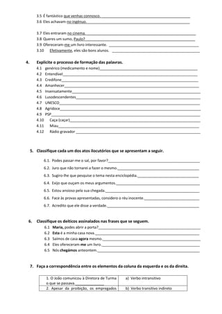 3.5 É fantástico que venhas connosco. ___________________________________________ 
3.6 Eles achavam-no ingénuo. __________________________________________________ 
3.7 Eles entraram no cinema. _____________________________________________________ 
3.8 Queres um sumo, Paulo? _____________________________________________________ 
3.9 Ofereceram-me um livro interessante. ____________________________________________ 
3.10 Efetivamente, eles são bons alunos. ___________________________________________ 
4. Explicite o processo de formação das palavras. 
4.1 genérico (medicamento e nome)________________________________________________ 
4.2 Entendível__________________________________________________________________ 
4.3 Credifone___________________________________________________________________ 
4.4 Amanhecer__________________________________________________________________ 
4.5 Insensatamente_______________________________________________________________ 
4.6 Lusodescendentes_____________________________________________________________ 
4.7 UNESCO_____________________________________________________________________ 
4.8 Agridoce_____________________________________________________________________ 
4.9 PSP_________________________________________________________________________ 
4.10 Caça (caçar)________________________________________________________________ 
4.11 Miau_____________________________________________________________________ 
4.12 Rádio gravador _____________________________________________________________ 
5. Classifique cada um dos atos ilocutórios que se apresentam a seguir. 
6.1. Podes passar-me o sal, por favor?_____________________________________________ 
6.2. Juro que não tornarei a fazer o mesmo.________________________________________ 
6.3. Sugiro-lhe que pesquise o tema nesta enciclopédia.______________________________ 
6.4. Exijo que ouçam os meus argumentos._________________________________________ 
6.5. Estou ansioso pela sua chegada.______________________________________________ 
6.6. Face às provas apresentadas, considero o réu inocente.___________________________ 
6.7. Acredito que ele disse a verdade._____________________________________________ 
6. Classifique os deíticos assinalados nas frases que se seguem. 
6.1 Maria, podes abrir a porta?__________________________________________________ 
6.2 Esta é a minha casa nova.___________________________________________________ 
6.3 Saímos de casa agora mesmo.________________________________________________ 
6.4 Eles ofereceram-me um livro.________________________________________________ 
6.5 Nós chegámos anteontem.__________________________________________________ 
7. Faça a correspondência entre os elementos da coluna da esquerda e os da direita. 
1. O João comunicou à Diretora de Turma o que se passava.______________ 
a) Verbo intransitivo 
2. Apesar da proibição, os empregados 
b) Verbo transitivo indireto  