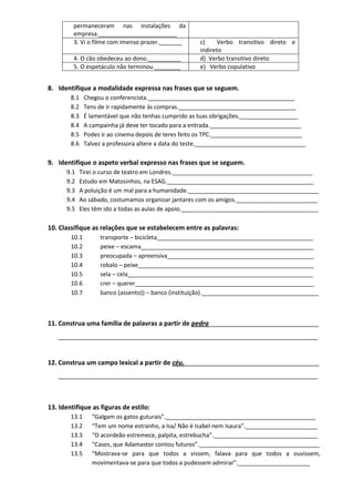 permaneceram nas instalações da empresa.________________________ 
3. Vi o filme com imenso prazer._______ 
c) Verbo transitivo direto e indireto 
4. O cão obedeceu ao dono.__________ 
d) Verbo transitivo direto 
5. O espetáculo não terminou.________ 
e) Verbo copulativo 
8. Identifique a modalidade expressa nas frases que se seguem. 
8.1 Chegou o conferencista._____________________________________________ 
8.2 Tens de ir rapidamente às compras.____________________________________ 
8.3 É lamentável que não tenhas cumprido as tuas obrigações.__________________ 
8.4 A campainha já deve ter tocado para a entrada.____________________________ 
8.5 Podes ir ao cinema depois de teres feito os TPC.____________________________ 
8.6 Talvez a professora altere a data do teste.__________________________________ 
9. Identifique o aspeto verbal expresso nas frases que se seguem. 
9.1 Tirei o curso de teatro em Londres.___________________________________________ 
9.2 Estudo em Matosinhos, na ESAG._____________________________________________ 
9.3 A poluição é um mal para a humanidade.________________________________________ 
9.4 Ao sábado, costumamos organizar jantares com os amigos._________________________ 
9.5 Eles têm ido a todas as aulas de apoio.__________________________________________ 
10. Classifique as relações que se estabelecem entre as palavras: 
10.1 transporte – bicicleta________________________________________________ 
10.2 peixe – escama_____________________________________________________ 
10.3 preocupada – apreensiva_____________________________________________ 
10.4 robalo – peixe______________________________________________________ 
10.5 sela – cela_________________________________________________________ 
10.6 crer – querer_______________________________________________________ 
10.7 banco (assento)) – banco (instituição).____________________________________ 
11. Construa uma família de palavras a partir de pedra_______________________________ 
_________________________________________________________________________ 
12. Construa um campo lexical a partir de céu.______________________________________ 
_________________________________________________________________________ 
13. Identifique as figuras de estilo: 
13.1 “Galgam os gatos guturais”.______________________________________________ 
13.2 “Tem um nome estranho, a Isa/ Não é Isabel nem Isaura”.______________________ 
13.3 “O acordeão estremece, palpita, estrebucha”.________________________________ 
13.4 “Casos, que Adamastor contou futuros”._____________________________________ 
13.5 “Mostrava-se para que todos a vissem, falava para que todos a ouvissem, movimentava-se para que todos a pudessem admirar”.______________________  