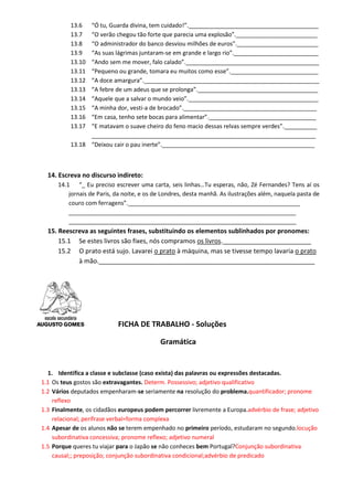 13.6 “Ó tu, Guarda divina, tem cuidado!”.________________________________________ 
13.7 “O verão chegou tão forte que parecia uma explosão”._________________________ 
13.8 “O administrador do banco desviou milhões de euros”._________________________ 
13.9 “As suas lágrimas juntaram-se em grande e largo rio”.__________________________ 
13.10 “Ando sem me mover, falo calado”._________________________________________ 
13.11 “Pequeno ou grande, tomara eu muitos como esse”.___________________________ 
13.12 “A doce amargura”.______________________________________________________ 
13.13 “A febre de um adeus que se prolonga”._____________________________________ 
13.14 “Aquele que a salvar o mundo veio”.________________________________________ 
13.15 “A minha dor, vesti-a de brocado”._________________________________________ 
13.16 “Em casa, tenho sete bocas para alimentar”._________________________________ 
13.17 “E matavam o suave cheiro do feno macio dessas relvas sempre verdes”.__________ 
_____________________________________________________________________ 
13.18 “Deixou cair o pau inerte”._______________________________________________ 
14. Escreva no discurso indireto: 
14.1 “_ Eu preciso escrever uma carta, seis linhas…Tu esperas, não, Zé Fernandes? Tens aí os jornais de Paris, da noite, e os de Londres, desta manhã. As ilustrações além, naquela pasta de couro com ferragens”._____________________________________________________ 
______________________________________________________________________ 
______________________________________________________________________ 
15. Reescreva as seguintes frases, substituindo os elementos sublinhados por pronomes: 
15.1 Se estes livros são fixes, nós compramos os livros._________________________ 
15.2 O prato está sujo. Lavarei o prato à máquina, mas se tivesse tempo lavaria o prato à mão._____________________________________________________________ 
FICHA DE TRABALHO - Soluções 
Gramática 
1. Identifica a classe e subclasse (caso exista) das palavras ou expressões destacadas. 
1.1 Os teus gostos são extravagantes. Determ. Possessivo; adjetivo qualificativo 
1.2 Vários deputados empenharam-se seriamente na resolução do problema.quantificador; pronome reflexo 
1.3 Finalmente, os cidadãos europeus podem percorrer livremente a Europa.advérbio de frase; adjetivo relacional; perífrase verbal=forma complexa 
1.4 Apesar de os alunos não se terem empenhado no primeiro período, estudaram no segundo.locução subordinativa concessiva; pronome reflexo; adjetivo numeral 
1.5 Porque queres tu viajar para o Japão se não conheces bem Portugal?Conjunção subordinativa causal;; preposição; conjunção subordinativa condicional;advérbio de predicado  