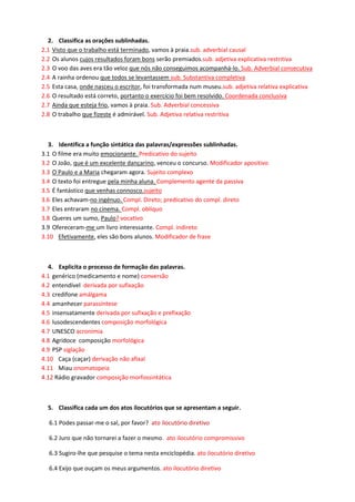 2. Classifica as orações sublinhadas. 
2.1 Visto que o trabalho está terminado, vamos à praia.sub. adverbial causal 
2.2 Os alunos cujos resultados foram bons serão premiados.sub. adjetiva explicativa restritiva 
2.3 O voo das aves era tão veloz que nós não conseguimos acompanhá-lo. Sub. Adverbial consecutiva 
2.4 A rainha ordenou que todos se levantassem sub. Substantiva completiva 
2.5 Esta casa, onde nasceu o escritor, foi transformada num museu.sub. adjetiva relativa explicativa 
2.6 O resultado está correto, portanto o exercício foi bem resolvido. Coordenada conclusiva 
2.7 Ainda que esteja frio, vamos à praia. Sub. Adverbial concessiva 
2.8 O trabalho que fizeste é admirável. Sub. Adjetiva relativa restritiva 
3. Identifica a função sintática das palavras/expressões sublinhadas. 
3.1 O filme era muito emocionante. Predicativo do sujeito 
3.2 O João, que é um excelente dançarino, venceu o concurso. Modificador apositivo 
3.3 O Paulo e a Maria chegaram agora. Sujeito complexo 
3.4 O texto foi entregue pela minha aluna. Complemento agente da passiva 
3.5 É fantástico que venhas connosco.sujeito 
3.6 Eles achavam-no ingénuo. Compl. Direto; predicativo do compl. direto 
3.7 Eles entraram no cinema. Compl. oblíquo 
3.8 Queres um sumo, Paulo? vocativo 
3.9 Ofereceram-me um livro interessante. Compl. indireto 
3.10 Efetivamente, eles são bons alunos. Modificador de frase 
4. Explicita o processo de formação das palavras. 
4.1 genérico (medicamento e nome) conversão 
4.2 entendível derivada por sufixação 
4.3 credifone amálgama 
4.4 amanhecer parassíntese 
4.5 insensatamente derivada por sufixação e prefixação 
4.6 lusodescendentes composição morfológica 
4.7 UNESCO acronímia 
4.8 Agridoce composição morfológica 
4.9 PSP siglação 
4.10 Caça (caçar) derivação não afixal 
4.11 Miau onomatopeia 
4.12 Rádio gravador composição morfossintática 
5. Classifica cada um dos atos ilocutórios que se apresentam a seguir. 
6.1 Podes passar-me o sal, por favor? ato ilocutório diretivo 
6.2 Juro que não tornarei a fazer o mesmo. ato ilocutório compromissivo 
6.3 Sugiro-lhe que pesquise o tema nesta enciclopédia. ato ilocutório diretivo 
6.4 Exijo que ouçam os meus argumentos. ato ilocutório diretivo  