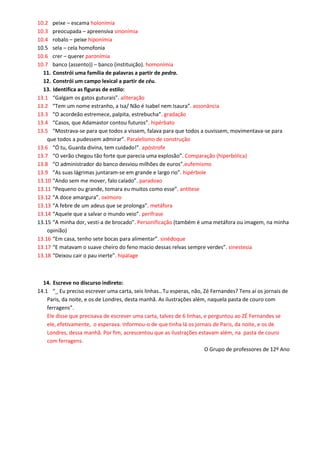 10.2 peixe – escama holonímia 
10.3 preocupada – apreensiva sinonímia 
10.4 robalo – peixe hiponímia 
10.5 sela – cela homofonia 
10.6 crer – querer paronímia 
10.7 banco (assento)) – banco (instituição). homonímia 
11. Constrói uma família de palavras a partir de pedra. 
12. Constrói um campo lexical a partir de céu. 
13. Identifica as figuras de estilo: 
13.1 “Galgam os gatos guturais”. aliteração 
13.2 “Tem um nome estranho, a Isa/ Não é Isabel nem Isaura”. assonância 
13.3 “O acordeão estremece, palpita, estrebucha”. gradação 
13.4 “Casos, que Adamastor contou futuros”. hipérbato 
13.5 “Mostrava-se para que todos a vissem, falava para que todos a ouvissem, movimentava-se para que todos a pudessem admirar”. Paralelismo de construção 
13.6 “Ó tu, Guarda divina, tem cuidado!”. apóstrofe 
13.7 “O verão chegou tão forte que parecia uma explosão”. Comparação (hiperbólica) 
13.8 “O administrador do banco desviou milhões de euros”.eufemismo 
13.9 “As suas lágrimas juntaram-se em grande e largo rio”. hipérbole 
13.10 “Ando sem me mover, falo calado”. paradoxo 
13.11 “Pequeno ou grande, tomara eu muitos como esse”. antítese 
13.12 “A doce amargura”. oxímoro 
13.13 “A febre de um adeus que se prolonga”. metáfora 
13.14 “Aquele que a salvar o mundo veio”. perífrase 
13.15 “A minha dor, vesti-a de brocado”. Personificação (também é uma metáfora ou imagem, na minha opinião) 
13.16 “Em casa, tenho sete bocas para alimentar”. sinédoque 
13.17 “E matavam o suave cheiro do feno macio dessas relvas sempre verdes”. sinestesia 
13.18 “Deixou cair o pau inerte”. hipálage 
14. Escreve no discurso indireto: 
14.1 “_ Eu preciso escrever uma carta, seis linhas…Tu esperas, não, Zé Fernandes? Tens aí os jornais de Paris, da noite, e os de Londres, desta manhã. As ilustrações além, naquela pasta de couro com ferragens”. 
Ele disse que precisava de escrever uma carta, talvez de 6 linhas, e perguntou ao ZÉ Fernandes se ele, efetivamente, o esperava. Informou-o de que tinha lá os jornais de Paris, da noite, e os de Londres, dessa manhã. Por fim, acrescentou que as ilustrações estavam além, na pasta de couro com ferragens. 
O Grupo de professores de 12º Ano 
