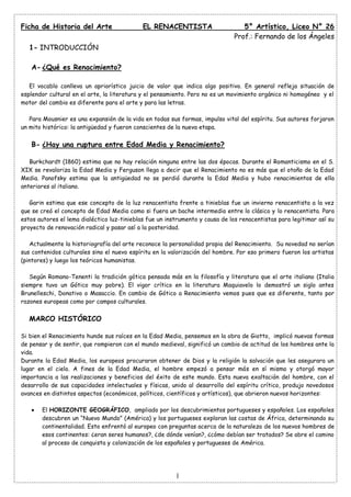 Ficha de Historia del Arte

EL RENACENTISTA

5° Artístico, Liceo N° 26
Prof.: Fernando de los Ángeles

1- INTRODUCCIÓN
A- ¿Qué es Renacimiento?
El vocablo conlleva un apriorístico juicio de valor que indica algo positivo. En general refleja situación de
esplendor cultural en el arte, la literatura y el pensamiento. Pero no es un movimiento orgánico ni homogéneo y el
motor del cambio es diferente para el arte y para las letras.
Para Mousnier es una expansión de la vida en todas sus formas, impulso vital del espíritu. Sus autores forjaron
un mito histórico: la antigüedad y fueron conscientes de la nueva etapa.

B- ¿Hay una ruptura entre Edad Media y Renacimiento?
Burkchardt (1860) estima que no hay relación ninguna entre las dos épocas. Durante el Romanticismo en el S.
XIX se revaloriza la Edad Media y Ferguson llega a decir que el Renacimiento no es más que el otoño de la Edad
Media. Panofsky estima que la antigüedad no se perdió durante la Edad Media y hubo renacimientos de ella
anteriores al italiano.
Garin estima que ese concepto de la luz renacentista frente a tinieblas fue un invierno renacentista a la vez
que se creó el concepto de Edad Media como si fuera un bache intermedio entre lo clásico y lo renacentista. Para
estos autores el lema dialéctico luz-tinieblas fue un instrumento y causa de los renacentistas para legitimar así su
proyecto de renovación radical y pasar así a la posteridad.
Actualmente la historiografía del arte reconoce la personalidad propia del Renacimiento. Su novedad no serían
sus contenidos culturales sino el nuevo espíritu en la valorización del hombre. Por eso primero fueron los artistas
(pintores) y luego los teóricos humanistas.
Según Romano-Tenenti la tradición gótica pensada más en la filosofía y literatura que el arte italiano (Italia
siempre tuvo un Gótico muy pobre). El vigor crítico en la literatura Maquiavelo lo demostró un siglo antes
Brunelleschi, Donativo o Masaccio. En cambio de Gótico a Renacimiento vemos pues que es diferente, tanto por
razones europeas como por campos culturales.

MARCO HISTÓRICO
Si bien el Renacimiento hunde sus raíces en la Edad Media, pensemos en la obra de Giotto, implicó nuevas formas
de pensar y de sentir, que rompieron con el mundo medieval, significó un cambio de actitud de los hombres ante la
vida.
Durante la Edad Media, los europeos procuraron obtener de Dios y la religión la salvación que les asegurara un
lugar en el cielo. A fines de la Edad Media, el hombre empezó a pensar más en sí mismo y otorgó mayor
importancia a las realizaciones y beneficios del éxito de este mundo. Esta nueva exaltación del hombre, con el
desarrollo de sus capacidades intelectuales y físicas, unido al desarrollo del espíritu crítico, produjo novedosos
avances en distintos aspectos (económicos, políticos, científicos y artísticos), que abrieron nuevos horizontes:
El HORIZONTE GEOGRÁFICO, ampliado por los descubrimientos portugueses y españoles. Los españoles
descubren un “Nuevo Mundo” (América) y los portugueses exploran las costas de África, determinando su
continentalidad. Esto enfrentó al europeo con preguntas acerca de la naturaleza de los nuevos hombres de
esos continentes: ¿eran seres humanos?, ¿de dónde venían?, ¿cómo debían ser tratados? Se abre el camino
al proceso de conquista y colonización de los españoles y portugueses de América.

1

 