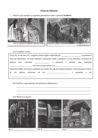 Ficha de História
1. Observa com atenção os seguintes documentos sobre o período Neolítico:
1.1. Completa o texto:
1.2. Justifica o aparecimento dos primeiros aldeamentos.
___________________________________________________________________________
___________________________________________________________________________
___________________________________________________________________________
1.3. Observa as figuras:
1
Cerca de 10 mil anos a.C. surgiram, numa região conhecida por ____________________, os primeiros
focos de agricultura. Os seres humanos começaram então a produzir os seus alimentos, deixaram de
praticar uma economia _______________ e passaram a praticar uma economia
______________________, com base na agricultura e na __________________________.
Estas actividades trouxeram mudanças nos modos de vida dos grupos humanos. Estes passaram a fixar-
se em aldeias, deixaram de ser ______________________ e passaram a ser
__________________________.
 