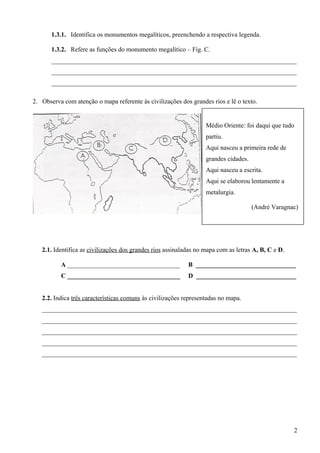1.3.1. Identifica os monumentos megalíticos, preenchendo a respectiva legenda.
1.3.2. Refere as funções do monumento megalítico – Fig. C.
____________________________________________________________________________
____________________________________________________________________________
____________________________________________________________________________
2. Observa com atenção o mapa referente às civilizações dos grandes rios e lê o texto.
2.1. Identifica as civilizações dos grandes rios assinaladas no mapa com as letras A, B, C e D.
A ___________________________________ B _______________________________
C ___________________________________ D _______________________________
2.2. Indica três características comuns às civilizações representadas no mapa.
_______________________________________________________________________________
_______________________________________________________________________________
_______________________________________________________________________________
_______________________________________________________________________________
_______________________________________________________________________________
2
Médio Oriente: foi daqui que tudo
partiu.
Aqui nasceu a primeira rede de
grandes cidades.
Aqui nasceu a escrita.
Aqui se elaborou lentamente a
metalurgia.
(André Varagnac)
 