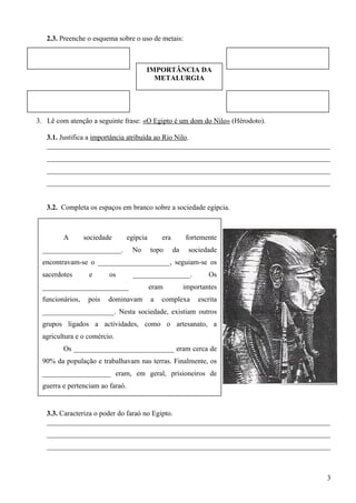 IMPORTÂNCIA DA
METALURGIA
2.3. Preenche o esquema sobre o uso de metais:
3. Lê com atenção a seguinte frase: «O Egipto é um dom do Nilo» (Hérodoto).
3.1. Justifica a importância atribuída ao Rio Nilo.
_______________________________________________________________________________
_______________________________________________________________________________
_______________________________________________________________________________
_______________________________________________________________________________
3.2. Completa os espaços em branco sobre a sociedade egípcia.
3.3. Caracteriza o poder do faraó no Egipto.
_______________________________________________________________________________
_______________________________________________________________________________
_______________________________________________________________________________
3
A sociedade egípcia era fortemente
______________________. No topo da sociedade
encontravam-se o ____________________, seguiam-se os
sacerdotes e os ________________. Os
________________________ eram importantes
funcionários, pois dominavam a complexa escrita
____________________. Nesta sociedade, existiam outros
grupos ligados a actividades, como o artesanato, a
agricultura e o comércio.
Os ____________________________ eram cerca de
90% da população e trabalhavam nas terras. Finalmente, os
___________________ eram, em geral, prisioneiros de
guerra e pertenciam ao faraó.
 