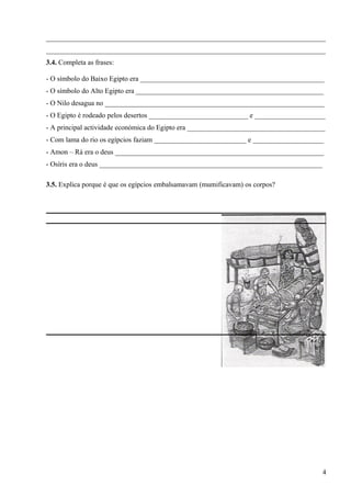 _______________________________________________________________________________
_______________________________________________________________________________
3.4. Completa as frases:
- O símbolo do Baixo Egipto era ____________________________________________________
- O símbolo do Alto Egipto era _____________________________________________________
- O Nilo desagua no ______________________________________________________________
- O Egipto é rodeado pelos desertos ____________________________ e ____________________
- A principal actividade económica do Egipto era _______________________________________
- Com lama do rio os egípcios faziam __________________________ e ____________________
- Amon – Rá era o deus ___________________________________________________________
- Osíris era o deus _______________________________________________________________
3.5. Explica porque é que os egípcios embalsamavam (mumificavam) os corpos?
4
 