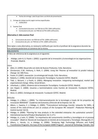 4
• Fechas de entrega: cada Grupo tiene una fecha de presentación.
2. Entrega de trabajo escrito según normas especificadas:
• 23/05/2013
3. Examen final
• Convocatoria de enero: ver POD de la ETSII (50% calificación).
• Convocatoria de julio: ver POD de la ETSII (50% calificación).
Alternativa 2. Sólo examen final
• Convocatoria de enero: ver POD de la ETSII (100% calificación).
• Convocatoria de julio: ver POD de la ETSII (100% calificación).
Para optar a esta alternativa, es necesario notificarlo por escrito al profesor de la asignatura durante las
tres semanas posteriores al comienzo de la misma.
BIBLIOGRAFÍA
El libro de referencia de la asignatura es el siguiente:
• Hidalgo, León A, G. Pavón J. (2002). La gestión de la innovación y la tecnología en las organizaciones.
Pirámide. Madrid.
Libros
• Allen, D. (1994): Desarrollo con éxito de Nuevos Productos. Folio. Barcelona.
• Christensen, C.M.; Anthony, S. Roth, E. (2004). Using the Theories of Innovation to predict Industry
Change. Ed. HBS Press.
• Foster, R. (1987). Innovación. La estrategia del triunfo. Folio. Barcelona.
• Roberts, E. (1996). Gestión de la Innovación Tecnológica. Fundación COTEC. Madrid.
• Tidd, J.; Bessant, J. y Pavitt, K. (2001). Managing Innovation. Integrating technological, market and
organizational change. Wiley. Great Britain.
• Utterback, J. (2001). Dinámica de la Innovación Tecnológica. Fundación COTEC. Madrid.
• von Hippel, E. (2004). Usuarios y Suministradores como Fuentes de Innovación. Fundación COTEC.
Madrid.
• West, A. (2002). Estrategia de Innovación. Fundación COTEC. Madrid.
Artículos
• Hidalgo, A. y Albors, J. (2004): “La internacionalización de la tecnología a través de los proyectos de
Innovación IBEROEKA”. Cuadernos de Economía y Dirección de la Empresa. Vol. 20.
• Albors, J.; Sweeny, E. e Hidalgo, A. (2005): “Transnational technology transfer networks for SMEs. A
review of the state-of-the-art and an analysis of the European IRC network”. Production Planning &
Control Journal. Vol.16.
• Hidalgo, A. (2006): “Planning for new products in the extended enterprise: the automotive scenario”.
International Journal of Product Development, Vol. 3, nº 2.
• Hidalgo, A. y León, G. (2006): "La importancia del conocimiento científico y tecnológico en el proceso
innovador". Madri+d. Revista de Investigación en Gestión de la Innovación y Tecnología. Monografía 17.
• Albors, J., Hervás, J.L. e Hidalgo, A. (2006): "Analysing High Technology Diffusion and Public
Transference Programs: the Case of the European GAME Program". Journal of Technology Transfer, Vol.
 