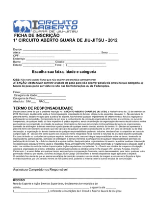 FICHA DE INSCRIÇÃO
1° CIRCUITO ABERTO GUARÁ DE JIU-JITSU - 2012

Equipe: ________________________________
Atleta: _____________________________________________________ Sexo: ______
CPF: _______________________
Endereço: ______________________________________________________________
Bairro: ______________________ Cidade: ___________________________
Estado: _____________________ Fone: ( ) __________________________

                   Escolha sua faixa, idade e categoria

OBS: Não será aceito ficha que não estiver preenchida corretamente!
ATENÇÂO: Atleta favor conferir a tabela de peso para não ocorrer possíveis erro s na sua categoria. A
tabela de peso pode ser vista no site das Confederações ou da Federações.

Faixa:_____________________
Categoria de Idade:___________________
Categoria de Peso:____________________
Absoluto: SIM ___ NÃO___

TERMO DE RESPONSABILIDADE
Declaro estar ciente de que a presente inscrição no I CIRCUITO ABERTO GUARÁ DE JIU-JITSU, a realizar-se no dia: 23 de setembro de
2012 (Domingo), devidamente aceita e homol ogada pela organização do torneio, obriga-me às seguintes cláusulas: I – Na assinatura do
presente termo, declaro-me apto para a prática do esporte, não havendo qualquer impedimento de ordem médica, física ou legal para a
participação na competição. Comprometo-me em levar a conhecimento da comissão organizadora do torneio a ocorrência, no curso do
campeonato, de qualquer lesão ou fator impeditivo à prática esportiva, sendo de atribuição da organi zação do evento decidir sobre a minha
permanência na competição. A omissão de qual quer informação ou fato que comprometa minha participação isenta os organizadores,
comissão de arbitragem e demais membros e participantes de qualquer evento danoso advindo do torneio. II – Declaro ao apresentar o
presente termo devidamente assinado que não faço uso de qualquer substância anabolizante ou afim. Em caso de omissão ou de falsa
declaração, a organização do torneio isenta-se de qualquer responsabilidade podendo, inclusive, desclassificar o competidor em caso de
comprovação. III - Declaro-me ciente quanto aos riscos de minha integri dade física inerente à natureza da ativi dade esportiva praticada.
Em caso de lesão ou contusões de qualquer espécie, inclusive morte, assumo integral responsabilidade sobre os danos, isentando os
organizadores, patrocinadores, comissão de arbitragem e demais membros e participantes de qualquer responsabilidade advindas da
participação do torneio. IV – Autorizo desde já a equipe médica, designada pelos organizadores do evento, a realizar qualquer intervenção
necessária para assegurar minha saúde e integridade física, principalmente minha imediata locomoção a Hospital caso a situação assim o
exija, nos moldes da conduta médica imposta pelos órgãos reguladores competentes. V – Quanto aos direitos de imagens e divulgação,
outorgo à organização do evento, entidades e patrocinadores todos os direitos sobre minha imagem (TV, Jornais, Revistas, Internet,
Cartaze etc.,) a serem feitas em qualquer tempo sem nenhuma compensação financeira, sendo desnecessário, para tanto, qualquer outra
permissão verbal ou por escrito, na forma do artigo 20 do Código Civi l Brasileiro e demais dispositivos legais aplicáveis à espécie.
O candidato fica ciente de que ao assinar essa ficha de inscrição concede o uso de direito de imagem e som de voz a Esporte e Ação
eventos esportivos, por um período mínimo de 100 (cem) anos, podendo a mesma ceder-la outros veículos de comunicação.


_________________________________________________________________
Assinatura Competidor ou Responsável

________________________________________________________________________
RECIBO
Nos da Esporte e Ação Eventos Esportivos, declaramos ter recebido do
Atleta____________________________________ ___________ a quantia de _______
(_______________________), referente a inscrições da I Circuito Aberto Guará de Jiu-jitsu
 