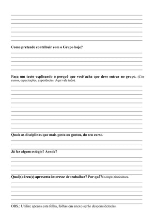 ________________________________________________________________________
________________________________________________________________________
________________________________________________________________________
________________________________________________________________________
________________________________________________________________________
________________________________________________________________________
________________________________________________________________________

Como pretende contribuir com o Grupo hoje?
________________________________________________________________________
________________________________________________________________________
________________________________________________________________________
________________________________________________________________________
________________________________________________________________________

Faça um texto explicando o porquê que você acha que deve entrar no grupo. (Cite
cursos, capacitações, experiências. Aqui vale tudo).
________________________________________________________________________
________________________________________________________________________
________________________________________________________________________
________________________________________________________________________
________________________________________________________________________
________________________________________________________________________
________________________________________________________________________
________________________________________________________________________
________________________________________________________________________
________________________________________________________________________
________________________________________________________________________
________________________________________________________________________
Quais as disciplinas que mais gosta ou gostou, do seu curso.
________________________________________________________________________
________________________________________________________________________
________________________________________________________________________
Já fez algum estágio? Aonde?
________________________________________________________________________
________________________________________________________________________
________________________________________________________________________
________________________________________________________________________
________________________________________________________________________
Qual(s) área(s) apresenta interesse de trabalhar? Por quê?Exemplo fruticultura.
________________________________________________________________________
________________________________________________________________________
________________________________________________________________________
________________________________________________________________________
________________________________________________________________________
________________________________________________________________________
OBS.: Utilize apenas esta folha, folhas em anexo serão desconsideradas.
 