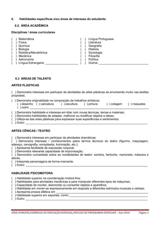 SEDF/SUBGPIE/GERÊNCIA DE EDUCAÇÃO ESPECIAL/NÚCLEO DE PROGRAMAS ESPECIAIS – Ano 2010 Página 3
6. Habilidades específicas e/ou áreas de interesse do estudante:
6.2. ÁREA ACADÊMICA
Disciplinas / áreas curriculares
( )
( )
( )
( )
( )
( )
( )
( )
Matemática
Física
Química
Biologia
Robótica/Mecatrônica
Mecânica
Astronomia
Língua Estrangeira: ____________________
( )
( )
( )
( )
( )
( )
( )
( )
Língua Portuguesa
Literatura
Geografia
História
Sociologia
Filosofia
Política
Outros: ______________________________
6.3 ÁREAS DE TALENTO
ARTES PLÁSTICAS
( ) Demonstra interesse em participar de atividades de artes plásticas se envolvendo muito nas tarefas
propostas;
( ) Demonstra originalidade na composição de trabalhos artísticos:
( ) desenho ( ) caricatura ( ) escultura ( ) pintura ( ) colagem ( ) maquetes
( ) outro: ________________________________________________________________________
( ) Demonstra habilidade e interesse em lidar com novas técnicas, temas e materiais;
( ) Demonstra habilidades de adaptar, melhorar ou modificar objetos e ideias;
( ) Utiliza-se das artes plásticas para expressar suas experiências e sentimentos.
( ) Outro: __________________________________________________________________________
ARTES CÊNICAS / TEATRO
( ) Demonstra interesse em participar de atividades dramáticas;
( ) Demonstra interesse / conhecimentos pelos termos técnicos do teatro (figurino, maquiagem,
adereço, cenografia, sonoplastia, iluminação, etc.);
( ) Apresenta facilidade de expressão corporal;
( ) Demonstra relevante capacidade de improvisação;
( ) Demonstra curiosidade sobre as modalidades de teatro: sombra, fantoche, marionete, máscara e
atores;
( ) Interpreta personagens de forma marcante.
( ) Outro: __________________________________________________________________________
HABILIDADE PSICOMOTORA
( ) Habilidade superior na coordenação motora fina;
( ) Habilidades para atividades mecânicas e para manipular diferentes tipos de máquinas;
( ) Capacidade de montar, desmontar ou consertar objetos e aparelhos;
( ) Habilidade em mover-se expressivamente em resposta a diferentes estímulos musicais e verbais;
( ) Apresenta proeza atlética em ________________________________________________________
( ) Habilidade superior em esportes, como:________________________________________________
( ) Outro: __________________________________________________________________________
 