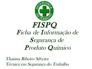 FISPQ
Ficha de Informação de
Segurança de
Produto Químico
Thaiana Ribeiro Silveira
Técnica em Segurança do Trabalho
 