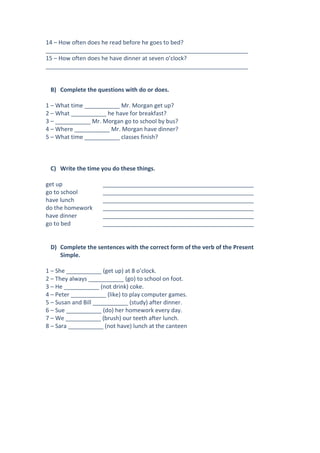 14 – How often does he read before he goes to bed?
_______________________________________________________________
15 – How often does he have dinner at seven o’clock?
_______________________________________________________________

B) Complete the questions with do or does.
1 – What time ___________ Mr. Morgan get up?
2 – What ___________ he have for breakfast?
3 – ___________ Mr. Morgan go to school by bus?
4 – Where ___________ Mr. Morgan have dinner?
5 – What time ___________ classes finish?

C) Write the time you do these things.
get up
go to school
have lunch
do the homework
have dinner
go to bed

_______________________________________________
_______________________________________________
_______________________________________________
_______________________________________________
_______________________________________________
_______________________________________________

D) Complete the sentences with the correct form of the verb of the Present
Simple.
1 – She ___________ (get up) at 8 o’clock.
2 – They always ___________ (go) to school on foot.
3 – He ___________ (not drink) coke.
4 – Peter ___________ (like) to play computer games.
5 – Susan and Bill ___________ (study) after dinner.
6 – Sue ___________ (do) her homework every day.
7 – We ___________ (brush) our teeth after lunch.
8 – Sara ___________ (not have) lunch at the canteen

 