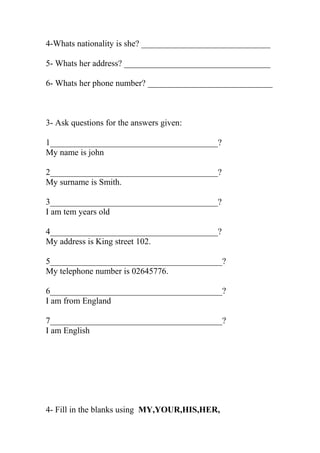 4-Whats nationality is she? ______________________________ 
5- Whats her address? __________________________________ 
6- Whats her phone number? _____________________________ 
3- Ask questions for the answers given: 
1_______________________________________? 
My name is john 
2_______________________________________? 
My surname is Smith. 
3_______________________________________? 
I am tem years old 
4_______________________________________? 
My address is King street 102. 
5________________________________________? 
My telephone number is 02645776. 
6________________________________________? 
I am from England 
7________________________________________? 
I am English 
4- Fill in the blanks using MY,YOUR,HIS,HER, 
 