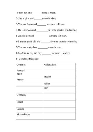 1-Iam boy and _______ name is Mark. 
2-She is girls and ______ name is Mary 
. 
3-You are Paulo and _______ surname is Roque. 
4-He is thirteen and _________ favorite sport is windsurfing. 
5-Jane is nice girl.___________ surname is Stuart. 
6-I am ten years old and _______ favorite sport is swimming 
. 
7-You are a nice boy.________ name is peter. 
8-Mark is na English boy._______ surname is walker. 
5- Complete this chatr 
Counties Nationalities 
Portugal 
Spain 
English 
France 
Italian 
Irish 
Germany 
Brazil 
Canada 
Mozambique 
 