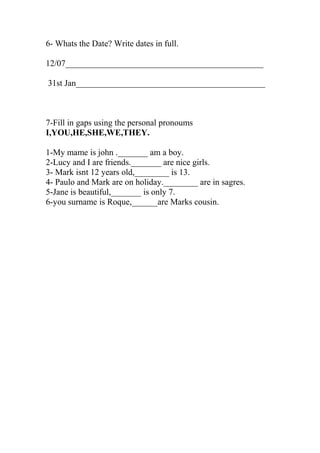 6- Whats the Date? Write dates in full. 
12/07______________________________________________ 
31st Jan____________________________________________ 
7-Fill in gaps using the personal pronoums 
I,YOU,HE,SHE,WE,THEY. 
1-My mame is john ._______ am a boy. 
2-Lucy and I are friends._______ are nice girls. 
3- Mark isnt 12 years old,________ is 13. 
4- Paulo and Mark are on holiday.________ are in sagres. 
5-Jane is beautiful,_______ is only 7. 
6-you surname is Roque,______are Marks cousin. 
