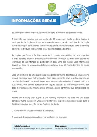INFORMAÇÕES GERAIS
Esta competição destina-se a jogadores do sexo masculino, de qualquer idade;
A inscrição no circuito tem um custo de 20 euros por dupla, e dará direito à
participação da dupla em todas as etapas do mesmo. A não participação da dupla
numa das etapas terá apenas como consequência a não pontuação para o Ranking
coletivo e individual, não havendo lugar a penalizações adicionais;
As duplas, por forma a facilitar a criação do quadro competitivo de cada uma das
etapas, deverão informar a organização via e-mail, facebook ou mensagem escrita no
telemóvel, da sua intenção de participar em cada uma das etapas. Essa informação
deverá ser dada na semana imediatamente anterior e até 48 horas do início da etapa
em questão;
Caso um elemento de uma dupla não possa participar numa das etapas, o seu parceiro
poderá participar com outro jogador. Caso esse elemento novo já esteja inscrito no
circuito não haverá custos adicionais, caso seja um atleta não inscrito no circuito por
outra dupla, este deverá apresentar um seguro pessoal. Esta informação deverá ser
dada à organização na mesma altura em que a dupla conﬁrme a sua participação na
etapa;
Haverá um Ranking por duplas e um Ranking individual. No caso de um atleta
participar numa etapa com um parceiro diferente, os pontos ganhos contarão para o
Ranking individual mas não para o Ranking da dupla;
O número de inscrições é limitado a 28 duplas;
O jogo será disputado segundo as regras oﬁciais do futevólei.
Mais informações:
acdb@acdboaventura.pt + (351) 963234104
Siga-nos em:
facebook.com/futevoleimadeira2014
 