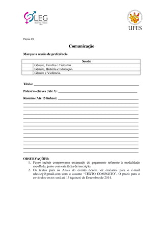 Página 2/4 
Comunicação 
Marque a sessão de preferência 
Sessão 
Gênero, Família e Trabalho. 
Gênero, História e Educação. 
Gênero e Violência. 
Título: ________________________________________________________________ 
Palavras-chaves (Até 3): ________________________________________________ 
Resumo (Até 15 linhas): _________________________________________________ 
______________________________________________________________________ 
______________________________________________________________________ 
______________________________________________________________________ 
______________________________________________________________________ 
______________________________________________________________________ 
______________________________________________________________________ 
______________________________________________________________________ 
______________________________________________________________________ 
______________________________________________________________________ 
______________________________________________________________________ 
______________________________________________________________________ 
______________________________________________________________________ 
______________________________________________________________________ 
______________________________________________________________________ 
OBSERVAÇÕES: 
1. Favor incluir comprovante escaneado do pagamento referente à modalidade 
escolhida, junto com esta ficha de inscrição. 
2. Os textos para os Anais do evento devem ser enviados para o e-mail 
ufes.leg@gmail.com com o assunto “TEXTO COMPLETO”. O prazo para o 
envio dos textos será até 15 (quinze) de Dezembro de 2014. 
 