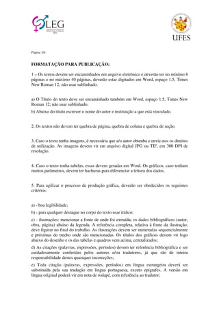 Página 3/4 
FORMATAÇÃO PARA PUBLICAÇÃO: 
1 – Os textos devem ser encaminhados em arquivo eletrônico e deverão ter no mínimo 8 
páginas e no máximo 40 páginas, deverão estar digitados em Word, espaço 1.5, Times 
New Roman 12; não usar sublinhado. 
a) O Título do texto deve ser encaminhado também em Word, espaço 1.5, Times New 
Roman 12; não usar sublinhado. 
b) Abaixo do título escrever o nome do autor e instituição a que está vinculado. 
2. Os textos não devem ter quebra de página, quebra de coluna e quebra de seção. 
3. Caso o texto tenha imagens, é necessária que a/o autor obtenha e envie-nos os direitos 
de utilização. As imagens devem vir em arquivo digital JPG ou TIF, em 300 DPI de 
resolução. 
4. Caso o texto tenha tabelas, essas devem geradas em Word. Os gráficos, caso tenham 
muitos parâmetros, devem ter hachuras para diferenciar a leitura dos dados. 
5. Para agilizar o processo de produção gráfica, deverão ser obedecidos os seguintes 
critérios: 
a) - boa legibilidade; 
b) - para qualquer destaque no corpo do texto usar itálico; 
c) - ilustrações: mencionar a fonte de onde foi extraída; os dados bibliográficos (autor, 
obra, página) abaixo da legenda. A referência completa, relativa à fonte da ilustração, 
deve figurar no final do trabalho. As ilustrações devem ser numeradas sequencialmente 
e próximas do trecho onde são mencionadas. Os títulos dos gráficos devem vir logo 
abaixo do desenho e os das tabelas e quadros vem acima, centralizados; 
d) As citações (palavras, expressões, períodos) devem ter referência bibliográfica e ser 
cuidadosamente conferidas pelos autores e/ou tradutores, já que são de inteira 
responsabilidade destes quaisquer incorreções; 
e) Toda citação (palavras, expressões, períodos) em língua estrangeira deverá ser 
substituída pela sua tradução em língua portuguesa, exceto epígrafes. A versão em 
língua original poderá vir em nota de rodapé, com referência ao tradutor; 
 