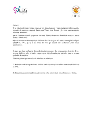 Página 4/4 
f) as citações textuais longas (mais de três linhas) devem vir em parágrafo independente, 
recuado da margem esquerda 4 cm, com Times New Roman 10, e com o espaçamento 
simples, sem aspas; 
g) as citações textuais pequenas (até três linhas) devem ser inseridas no texto, entre 
aspas e sem itálico. 
h) nas referencias bibliográficas deve-se utilizar citações no texto, como por exemplo 
(BLOCH, 1942, p.27) e as notas de roda pé devem ser exclusivas para notas 
explicativas. 
6. para que haja unificação do modo de citar os nomes das obras dentro do texto, deve-se 
usar itálico e só a primeira palavra com inicial maiúscula, exceção para os nomes 
próprios. Exemplos: 
Normas para a apresentação de trabalhos acadêmicos; 
7. Referências Bibliográficas no final do texto devem ser utilizadas conforme normas da 
ABNT. 
8. Encaminhar em separado os dados sobre os/as autores(as), em pelo menos 5 linhas. 
