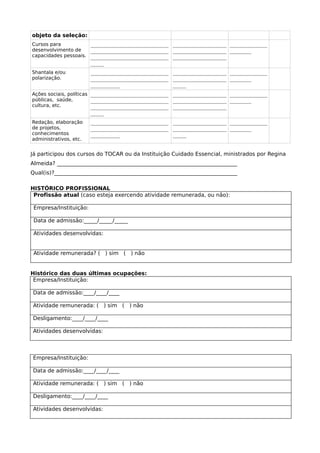 objeto da seleção:
Cursos para
desenvolvimento de
capacidades pessoais.
_____________________________
_____________________________
_____________________________
_____
____________________
____________________
____________________
______________
________
Shantala e/ou
polarização.
_____________________________
_____________________________
___________
____________________
____________________
_____
______________
________
Ações sociais, políticas
públicas, saúde,
cultura, etc.
_____________________________
_____________________________
_____________________________
_____
____________________
____________________
____________________
______________
________
Redação, elaboração
de projetos,
conhecimentos
administrativos, etc.
_____________________________
_____________________________
___________
____________________
____________________
_____
______________
________
Já participou dos cursos do TOCAR ou da Instituição Cuidado Essencial, ministrados por Regina
Almeida? ___________________________________________________________________
Qual(is)?____________________________________________________________________
HISTÓRICO PROFISSIONAL
Profissão atual (caso esteja exercendo atividade remunerada, ou não):
Empresa/Instituição:
Data de admissão:_____/_____/_____
Atividades desenvolvidas:
Atividade remunerada? ( ) sim ( ) não
Histórico das duas últimas ocupações:
Empresa/Instituição:
Data de admissão:____/____/____
Atividade remunerada: ( ) sim ( ) não
Desligamento:____/____/____
Atividades desenvolvidas:
Empresa/Instituição:
Data de admissão:____/____/____
Atividade remunerada: ( ) sim ( ) não
Desligamento:____/____/____
Atividades desenvolvidas:
 