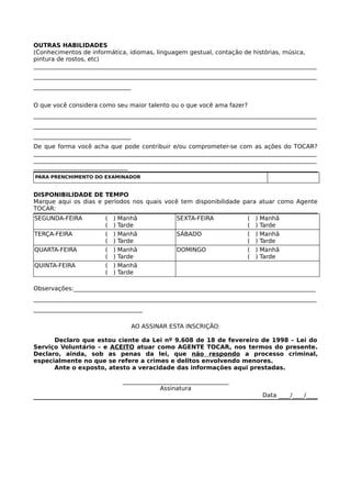 OUTRAS HABILIDADES
(Conhecimentos de informática, idiomas, linguagem gestual, contação de histórias, música,
pintura de rostos, etc)
________________________________________________________________________________________________
________________________________________________________________________________________________
_________________________________
O que você considera como seu maior talento ou o que você ama fazer?
________________________________________________________________________________________________
________________________________________________________________________________________________
_________________________________
De que forma você acha que pode contribuir e/ou comprometer-se com as ações do TOCAR?
________________________________________________________________________________________________
________________________________________________________________________________________________
________________________________
PARA PRENCHIMENTO DO EXAMINADOR
DISPONIBILIDADE DE TEMPO
Marque aqui os dias e períodos nos quais você tem disponibilidade para atuar como Agente
TOCAR:
SEGUNDA-FEIRA ( ) Manhã
( ) Tarde
SEXTA-FEIRA ( ) Manhã
( ) Tarde
TERÇA-FEIRA ( ) Manhã
( ) Tarde
SÁBADO ( ) Manhã
( ) Tarde
QUARTA-FEIRA ( ) Manhã
( ) Tarde
DOMINGO ( ) Manhã
( ) Tarde
QUINTA-FEIRA ( ) Manhã
( ) Tarde
Observações:__________________________________________________________________________________
________________________________________________________________________________________________
_____________________________________
AO ASSINAR ESTA INSCRIÇÃO:
Declaro que estou ciente da Lei nº 9.608 de 18 de fevereiro de 1998 – Lei do
Serviço Voluntário – e ACEITO atuar como AGENTE TOCAR, nos termos do presente.
Declaro, ainda, sob as penas da lei, que não respondo a processo criminal,
especialmente no que se refere a crimes e delitos envolvendo menores.
Ante o exposto, atesto a veracidade das informações aqui prestadas.
____________________________________
Assinatura
Data ____/____/____
 