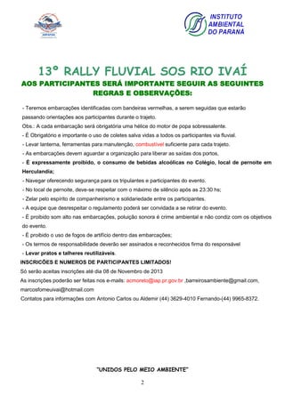 2
13º RALLY FLUVIAL SOS RIO IVAÍ
AOS PARTICIPANTES SERÁ IMPORTANTE SEGUIR AS SEGUINTES
REGRAS E OBSERVAÇÕES:
- Teremos embarcações identificadas com bandeiras vermelhas, a serem seguidas que estarão
passando orientações aos participantes durante o trajeto.
Obs.: A cada embarcação será obrigatória uma hélice do motor de popa sobressalente.
- É Obrigatório e importante o uso de coletes salva vidas a todos os participantes via fluvial.
- Levar lanterna, ferramentas para manutenção, combustível suficiente para cada trajeto.
- As embarcações devem aguardar a organização para liberar as saídas dos portos,
- É expressamente proibido, o consumo de bebidas alcoólicas no Colégio, local de pernoite em
Herculandia;
- Navegar oferecendo segurança para os tripulantes e participantes do evento.
- No local de pernoite, deve-se respeitar com o máximo de silêncio após as 23:30 hs;
- Zelar pelo espírito de companheirismo e solidariedade entre os participantes.
- A equipe que desrespeitar o regulamento poderá ser convidada a se retirar do evento.
- É proibido som alto nas embarcações, poluição sonora é crime ambiental e não condiz com os objetivos
do evento.
- É proibido o uso de fogos de artifício dentro das embarcações;
- Os termos de responsabilidade deverão ser assinados e reconhecidos firma do responsável
- Levar pratos e talheres reutilizáveis.
INSCRICÕES E NUMEROS DE PARTICIPANTES LIMITADOS!
Só serão aceitas inscrições até dia 08 de Novembro de 2013
As inscrições poderão ser feitas nos e-mails: acmoreto@iap.pr.gov.br ,barreirosambiente@gmail.com,
marcosfomeuivai@hotmail.com
Contatos para informações com Antonio Carlos ou Aldemir (44) 3629-4010 Fernando-(44) 9965-8372.
“UNIDOS PELO MEIO AMBIENTE”
 