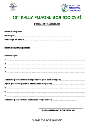 3
13º RALLY FLUVIAL SOS RIO IVAÍ
FICHA DE INSCRIÇÃO
Nome da equipe:...............................................................................
Município:..........................................................................................
Endereço de email:...........................................................................
Nome dos participantes:
Embarcação:
1- ...........................................................................................................................
2- ...........................................................................................................................
3- ...........................................................................................................................
4- ...........................................................................................................................
Telefone para contato(Responsável pela embarcação):.....................................
Apoio por Terra (veiculo marca/modelo placa):....................................................
5- ............................................................................................................................
6- ............................................................................................................................
7- ............................................................................................................................
Telefone para contato motorista responsável:........................................
_____________________________________
ASSINATURA DO RESPONSAVEL
“UNIDOS PELO MEIO AMBIENTE”
 