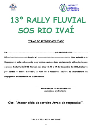 4
13º RALLY FLUVIAL
SOS RIO IVAÍ
TERMO DE RESPONSABILIDADE
Eu.....................................................................................portador do CPF nº...........................
RG.....................................Arrais nº. ......................................................... Sou Voluntário e
Responsável pela embarcação e por minha equipe e todo equipamento utilizado durante
o evento Rally Fluvial SOS Rio Ivaí, nos dias 15, 16 e 17 de Novembro de 2013, inclusive
por perdas e danos materiais, a mim ou a terceiros, objetos de imprudência ou
negligência independente de culpa ou dolo.
_____________________________________
ASSINATURA DO RESPONSAVEL
Autenticar em Cartório
Obs. “Anexar cópia da carteira Arrais do responsável”.
“UNIDOS PELO MEIO AMBIENTE”
 