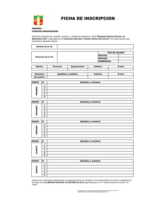 SEÑORES :
COMISIÓN ORGANIZADORA
GRADO N°
1
2
3
4
5
GRADO N°
1
2
3
4
5
GRADO N°
1
2
3
4
5
GRADO N°
1
2
3
4
5
GRADO N°
1
2
3
4
5
Apellidos y nombres del Director(a) de la I.E.
Nombre de la I.E.
TIPO DE COLEGIO
ESTATAL
PRIVADO
PARROQUIAL
Direccion de la I.E.
Distrito Provincia Departamento Telefono E-mail
Asesores E-mailTelefonoApelidos y nombres
Secundaria
Apelidos y nombres
PRIMERO
Apelidos y nombres
SEGUNDO
Apelidos y nombres
TERCERO
FICHA DE INSCRIPCIÓN
Declaro que la informacion proporcionada a la presente solicitud ,es verdadera y nos comprometemos a cumplir lo establecido en
las bases de la II OLIMPIADA REGIONAL DE MATEMATICA 2016,organnizada por la I.E.P "Nuestra Señora del Carmen" de
Huaral
Solicito la inscripción de nuestros alumnos y profesores asesores a La II Olimpiada Regional Escolar de
Matemática 2016 , organizado por la Institución Educativa “Nuestra Señora del Carmen” de Huaral para el cual
enviamos la siguiente relación:
Apelidos y nombres
QUINTO
Apelidos y nombres
CUARTO
 