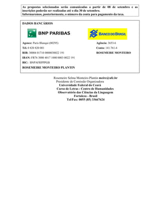 As propostas selecionadas serão comunicadas a partir de 08 de setembro e as
inscrições poderão ser realizadas até o dia 30 de setembro.
Informaremos, posteriormente, o número da conta para pagamento da taxa.
DADOS BANCÁRIOS
Agence: Paris Blanqui (00295) Agência: 3653-6
Tél. 0 820 820 001 Conta: 141.761-4
RIB: 30004 01710 0000030022 191 ROSEMEIRE MONTEIRO
IBAN: FR76 3000 4017 1000 0003 0022 191
BIC: BNPAFRPPPGB
ROSEMEIRE MONTEIRO PLANTIN
Rosemeire Selma Monteiro-Plantin meire@ufc.br
Presidente de Comissão Organizadora
Universidade Federal do Ceará
Curso de Letras - Centro de Humanidades
Observatório das Ciências da Linguagem
Fortaleza - Brasil
Tel/Fax: 0055 (85) 33667624
 