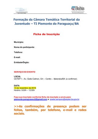 Formação da Câmara Temática Territorial da
Juventude – TI Piemonte do Paraguaçu/BA
Ficha de Inscrição
Município:
Nome do participante:
Telefone:
E-mail:
Entidade/Órgão:
SERVIÇO DO EVENTO
LOCAL
CETEP I – Av. Goês Calmon, S/n – Centro – Itaberaba/BA (a confirmar).
DATA
13 de novembro de 2015
Horário: 9:00h – 12:00h
Faça sua inscrição conforme ficha de inscrição e envio para:
piemonte.paraguassu2@gmail.com e josete.sampaio@seplan.ba.gov.br
>>As confirmações de presença podem ser
feitas, também, por telefone, e-mail e redes
sociais.
 