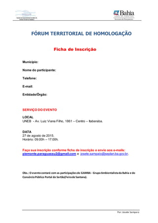 Por: Josete Sampaio
FÓRUM TERRITORIAL DE HOMOLOGAÇÃO
Ficha de Inscrição
Município:
Nome do participante:
Telefone:
E-mail:
Entidade/Órgão:
SERVIÇO DO EVENTO
LOCAL
UNEB - Av. Luiz Viana Filho, 1861 – Centro – Itaberaba.
DATA
27 de agosto de 2015.
Horário: 09:00h – 17:00h.
Faça sua inscrição conforme ficha de inscrição e envio aos e-mails:
piemonte.paraguassu2@gmail.com e josete.sampaio@seplan.ba.gov.br.
Obs.: O eventocontará com as participaçõesdo GAMBA - GrupoAmbientalistada Bahia e do
ConsórcioPúblico Portal do Sertão(Feirade Santana).
 