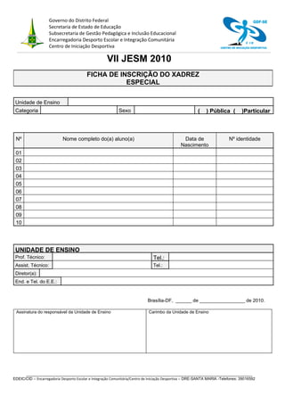 Governo do Distrito Federal                                                                                            GDF-SE
                    Secretaria de Estado de Educação
                    Subsecretaria de Gestão Pedagógica e Inclusão Educacional
                    Encarregadoria Desporto Escolar e Integração Comunitária                                                          C ID
                    Centro de Iniciação Desportiva                                                                    CENTRO DE INICIAÇÃO DESPORTIVA



                                                     VII JESM 2010
                                          FICHA DE INSCRIÇÃO DO XADREZ
                                                     ESPECIAL

 Unidade de Ensino
 Categoria                                                  Sexo                                         (    ) Pública (          )Particular



 Nº                         Nome completo do(a) aluno(a)                                        Data de                    Nº identidade
                                                                                               Nascimento
 01
 02
 03
 04
 05
 06
 07
 08
 09
 10




 UNIDADE DE ENSINO
 Prof. Técnico:                                                                Tel.:
 Assist. Técnico:                                                              Tel.:
 Diretor(a):
 End. e Tel. do E.E.:


                                                                            Brasília-DF, ______ de _________________ de 2010.

 Assinatura do responsável da Unidade de Ensino                              Carimbo da Unidade de Ensino




      __________________________________________________________________________________________________________
EDEIC/CID – Encarregadoria Desporto Escolar e Integração Comunitária/Centro de Iniciação Desportiva – DRE-SANTA MARIA -Telefones: 39016592
 