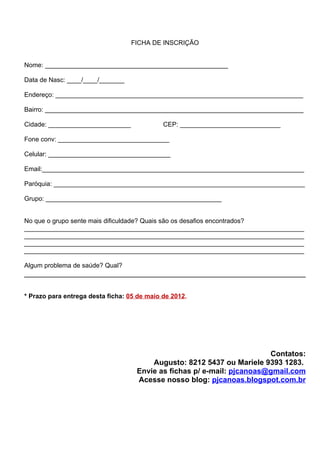 FICHA DE INSCRIÇÃO


Nome: ___________________________________________________

Data de Nasc: ____/____/_______

Endereço: _____________________________________________________________________

Bairro: ________________________________________________________________________

Cidade: _______________________              CEP: ____________________________

Fone conv: _______________________________

Celular: __________________________________

Email:_________________________________________________________________________

Paróquia: ______________________________________________________________________

Grupo: _________________________________________________


No que o grupo sente mais dificuldade? Quais são os desafios encontrados?
______________________________________________________________________________
______________________________________________________________________________
______________________________________________________________________________
______________________________________________________________________________

Algum problema de saúde? Qual?



* Prazo para entrega desta ficha: 05 de maio de 2012.




                                                                        Contatos:
                                        Augusto: 8212 5437 ou Mariele 9393 1283.
                                    Envie as fichas p/ e-mail: pjcanoas@gmail.com
                                    Acesse nosso blog: pjcanoas.blogspot.com.br
 