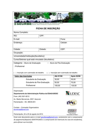 FICHA DE INSCRIÇÃO
Nome Completo:
RG:                                CPF:
E-mail:                                                      Fone:
Endereço:                                                    Celular:


Cidade:                            Estado:                   CEP:
Ocupação:
Universidade/Instituição(facultativo):
Curso/Setorao qual está vinculado (facultativo):
Categoria: Aluno de Graduação                 Aluno de Pós-Graduação
  Profissional


    Inscrição com submissão de trabalho        Inscrição sem submissão de trabalho

 Valor das Inscrições                               Até 01/08            Após 02/08
                 Estudante da Graduação             30,00                50,00
                 Estudante de Pós-Graduação         50,00                70,00
                 Profissional                       100,00               130,00

Organização:
Departamento de Administração Pública da ESAG/UDESC
Fone: (48) 3321-8212
Av. Madre Benvenuta, 2007, Itacorubi
Florianópolis – SC, 88035-001.


Contato – Comissão Organizadora:
geurbesag@gmail.com

Florianópolis, 24 e 25 de agosto de 2012.
Envie este documento para o e-mail geurbesag@gmail.com, juntamente com o comprovante
de pagamento/depósito IDENTIFICADO e o comprovante de matrícula (no caso de estudantes),
para efetuar sua inscrição.
 