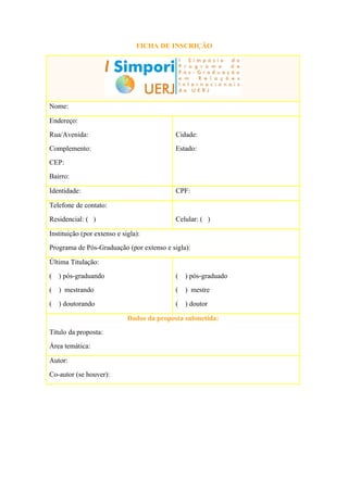 FICHA DE INSCRIÇÃO




Nome:

Endereço:
Rua/Avenida:                               Cidade:
Complemento:                               Estado:
CEP:
Bairro:

Identidade:                                CPF:

Telefone de contato:
Residencial: ( )                           Celular: ( )

Instituição (por extenso e sigla):
Programa de Pós-Graduação (por extenso e sigla):

Última Titulação:
(   ) pós-graduando                        (   ) pós-graduado
(   ) mestrando                            (   ) mestre
(   ) doutorando                           (   ) doutor

                             Dados da proposta submetida:
Título da proposta:
Área temática:

Autor:
Co-autor (se houver):
 