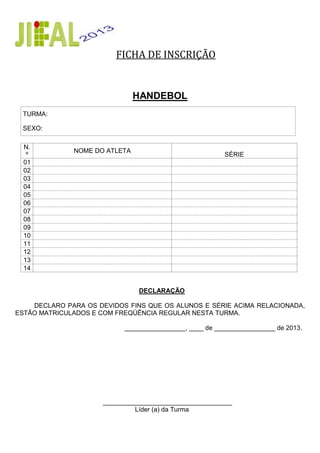 FICHA DE INSCRIÇÃO
HANDEBOL
TURMA:
SEXO:
N.
º
NOME DO ATLETA
SÉRIE
01
02
03
04
05
06
07
08
09
10
11
12
13
14
DECLARAÇÃO
DECLARO PARA OS DEVIDOS FINS QUE OS ALUNOS E SÉRIE ACIMA RELACIONADA,
ESTÃO MATRICULADOS E COM FREQÜÊNCIA REGULAR NESTA TURMA.
_________________, ____ de _________________ de 2012.
____________________________________
Líder (a) da Turma
___ de _________________ de 2013
 