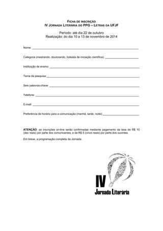 FICHA DE INSCRIÇÃO 
IV JORNADA LITERÁRIA DO PPG – LETRAS DA UFJF 
Período: até dia 22 de outubro 
Realização: do dia 10 a 13 de novembro de 2014 
Nome: ______________________________________________________________________ 
Categoria (mestrando, doutorando, bolsista de iniciação científica): ______________________ 
Instituição de ensino: ___________________________________________________________ 
Tema da pesquisa:_____________________________________________________________ 
Seis palavras-chave: ___________________________________________________________ 
Telefone: ____________________________________________________________________ 
E-mail: ______________________________________________________________________ 
Preferência de horário para a comunicação (manhã, tarde, noite):________________________ 
ATENÇÃO: as inscrições on-line serão confirmadas mediante pagamento da taxa de R$ 10 
(dez reais) por parte dos comunicantes, e de R$ 5 (cinco reais) por parte dos ouvintes. 
Em breve, a programação completa da Jornada. 
